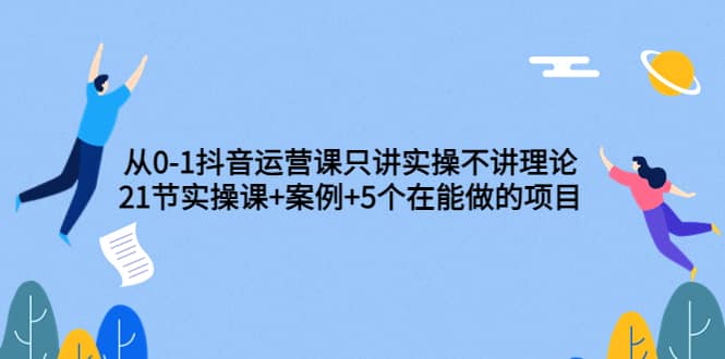 从0-1抖音运营课只讲实操不讲理论:21节实操课 案例 5个在能做的项目-摘星网