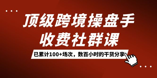 顶级跨境操盘手收费社群课:已累计100 场次,数百小时的干货分享!-摘星网