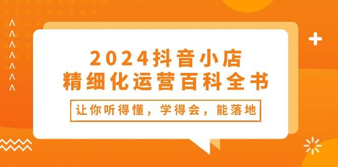 2024抖音小店-精细化运营百科全书:让你听得懂,学得会,能落地(34节课)-摘星网